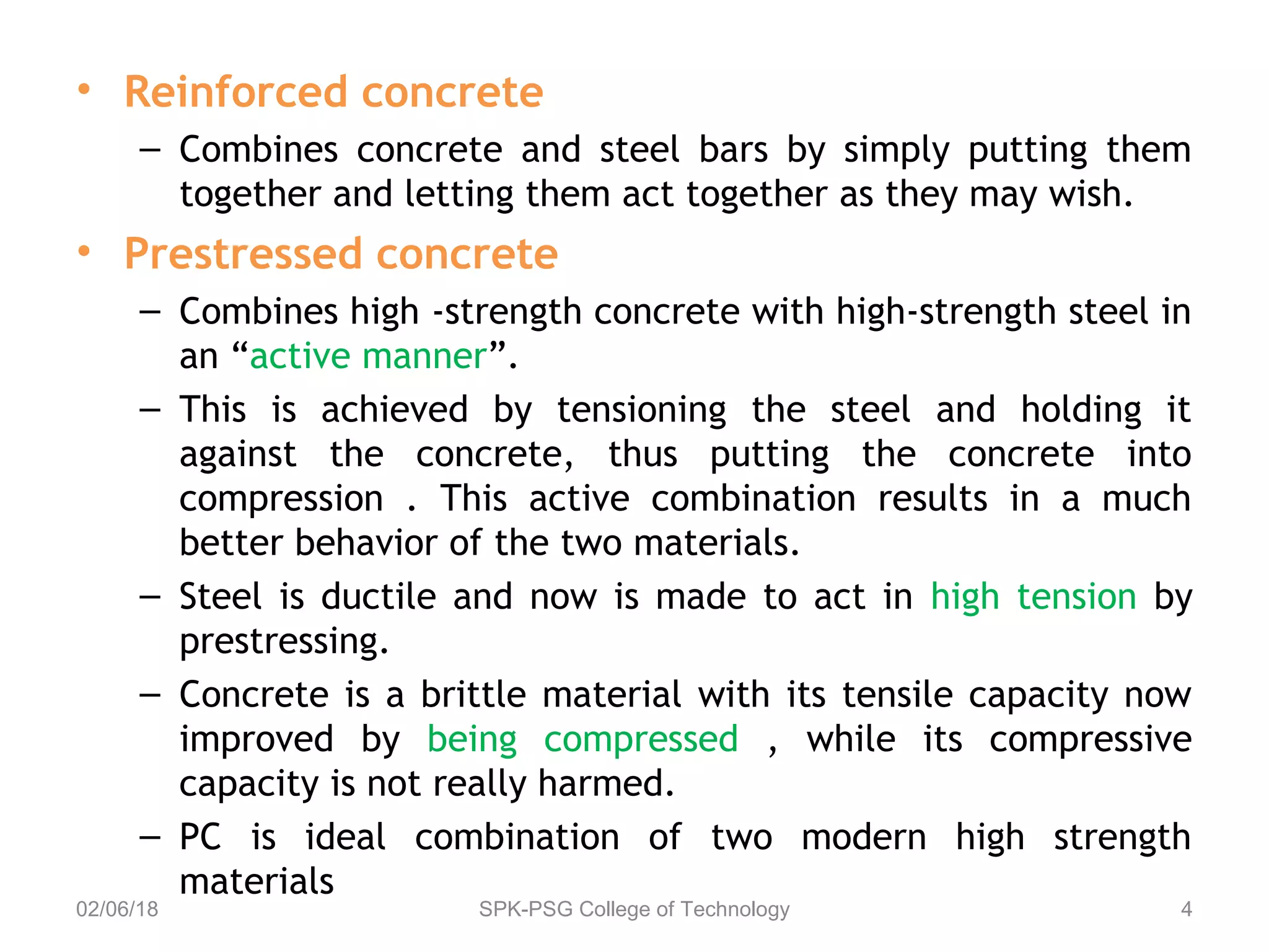 • Reinforced concrete
– Combines concrete and steel bars by simply putting them
together and letting them act together as they may wish.
• Prestressed concrete
– Combines high -strength concrete with high-strength steel in
an “active manner”.
– This is achieved by tensioning the steel and holding it
against the concrete, thus putting the concrete into
compression . This active combination results in a much
better behavior of the two materials.
– Steel is ductile and now is made to act in high tension by
prestressing.
– Concrete is a brittle material with its tensile capacity now
improved by being compressed , while its compressive
capacity is not really harmed.
– PC is ideal combination of two modern high strength
materials
02/06/18 SPK-PSG College of Technology 4
 