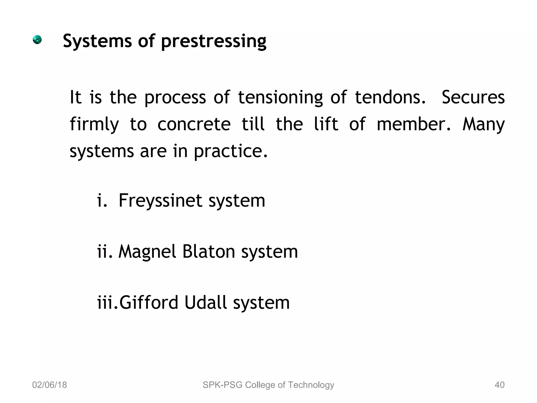 Systems of prestressing
It is the process of tensioning of tendons. Secures
firmly to concrete till the lift of member. Many
systems are in practice.
i. Freyssinet system
ii. Magnel Blaton system
iii.Gifford Udall system
02/06/18 SPK-PSG College of Technology 40
 