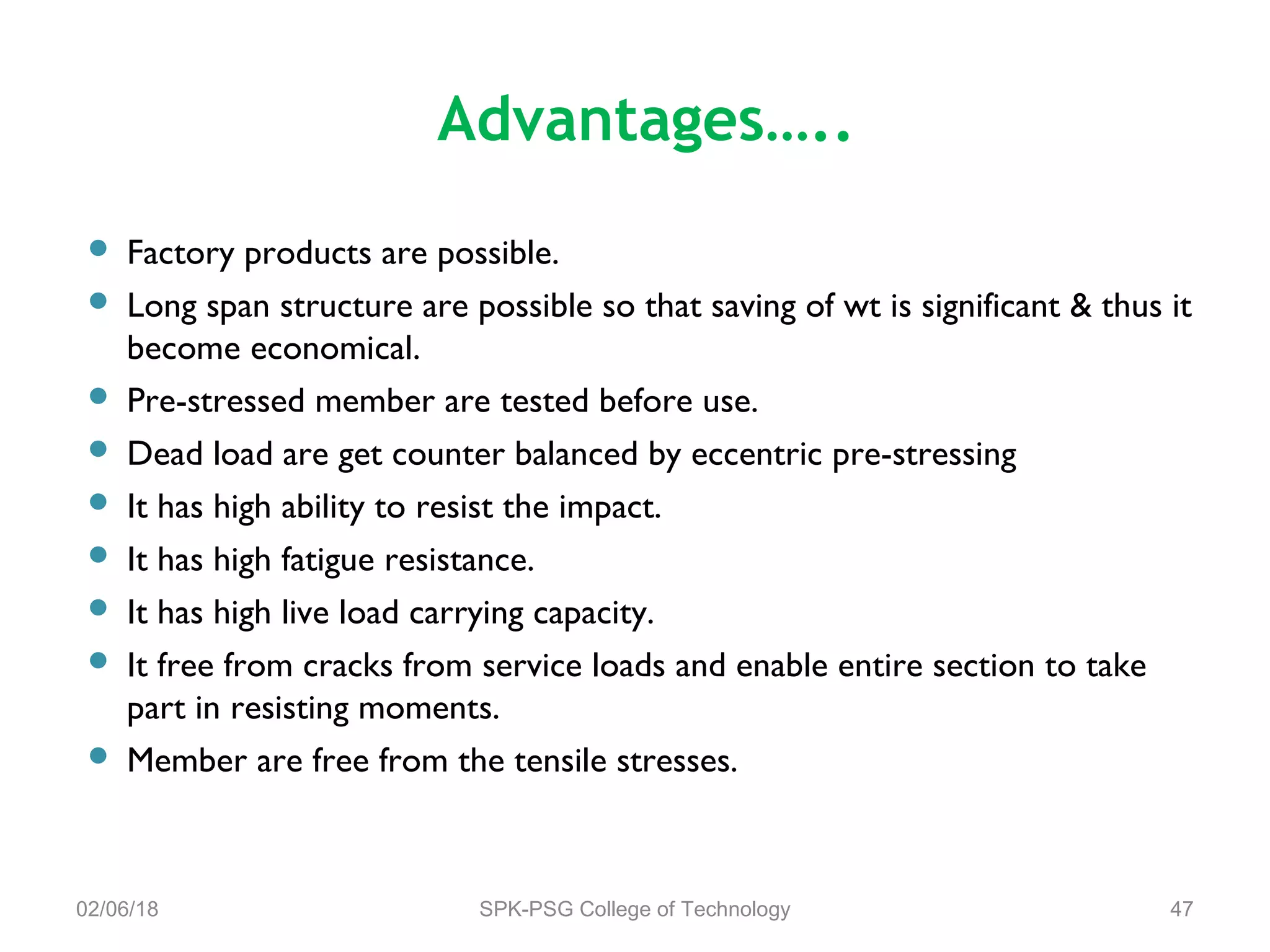 Advantages…..
 Factory products are possible.
 Long span structure are possible so that saving of wt is significant & thus it
become economical.
 Pre-stressed member are tested before use.
 Dead load are get counter balanced by eccentric pre-stressing
 It has high ability to resist the impact.
 It has high fatigue resistance.
 It has high live load carrying capacity.
 It free from cracks from service loads and enable entire section to take
part in resisting moments.
 Member are free from the tensile stresses.
02/06/18 SPK-PSG College of Technology 47
 