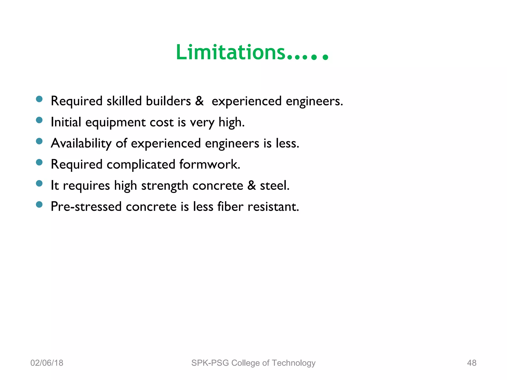 Limitations…..
 Required skilled builders & experienced engineers.
 Initial equipment cost is very high.
 Availability of experienced engineers is less.
 Required complicated formwork.
 It requires high strength concrete & steel.
 Pre-stressed concrete is less fiber resistant.
02/06/18 SPK-PSG College of Technology 48
 