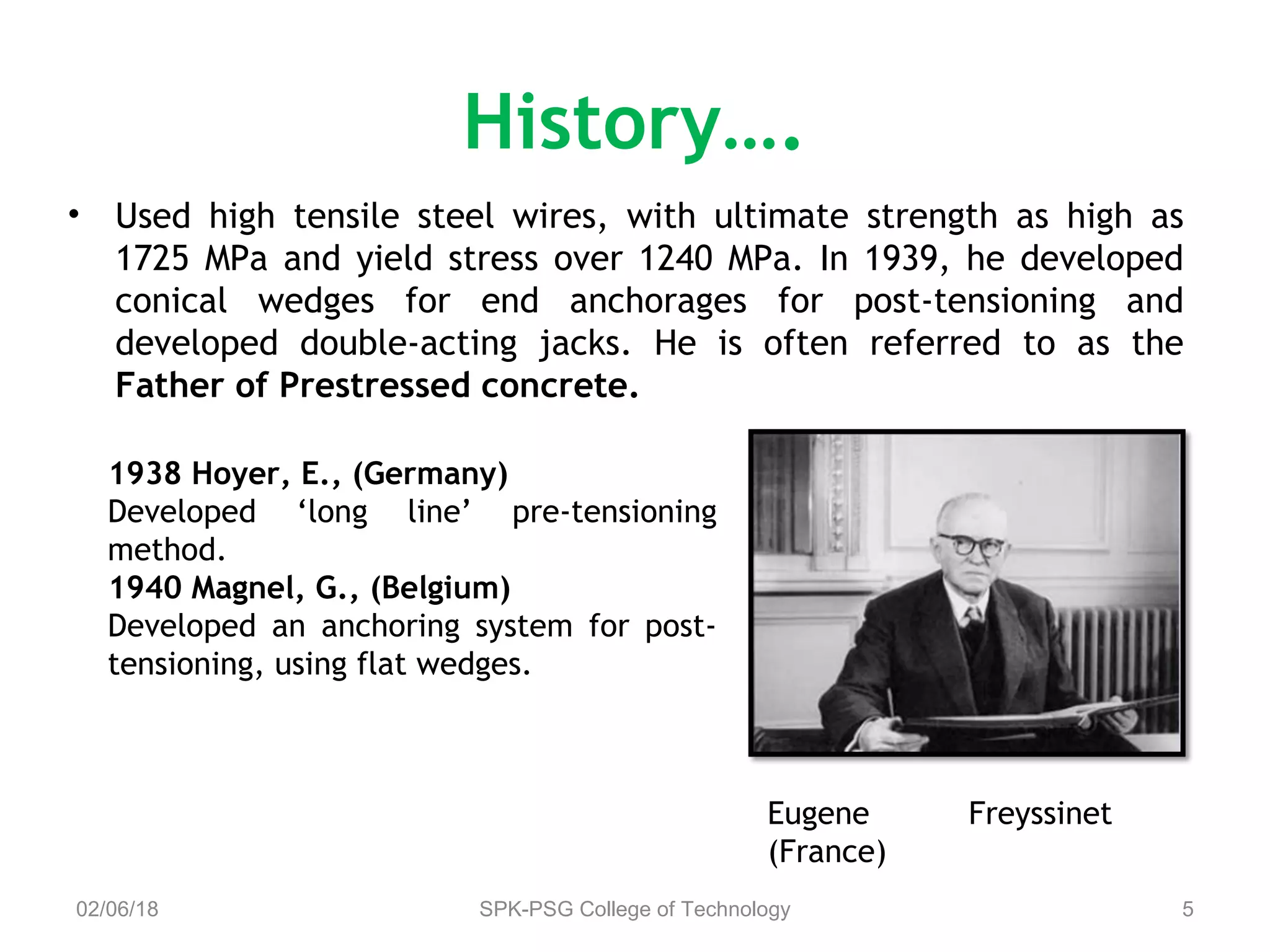 History….
02/06/18 SPK-PSG College of Technology 5
• Used high tensile steel wires, with ultimate strength as high as
1725 MPa and yield stress over 1240 MPa. In 1939, he developed
conical wedges for end anchorages for post-tensioning and
developed double-acting jacks. He is often referred to as the
Father of Prestressed concrete.
1938 Hoyer, E., (Germany)
Developed ‘long line’ pre-tensioning
method.
1940 Magnel, G., (Belgium)
Developed an anchoring system for post-
tensioning, using flat wedges.
Eugene Freyssinet
(France)
 