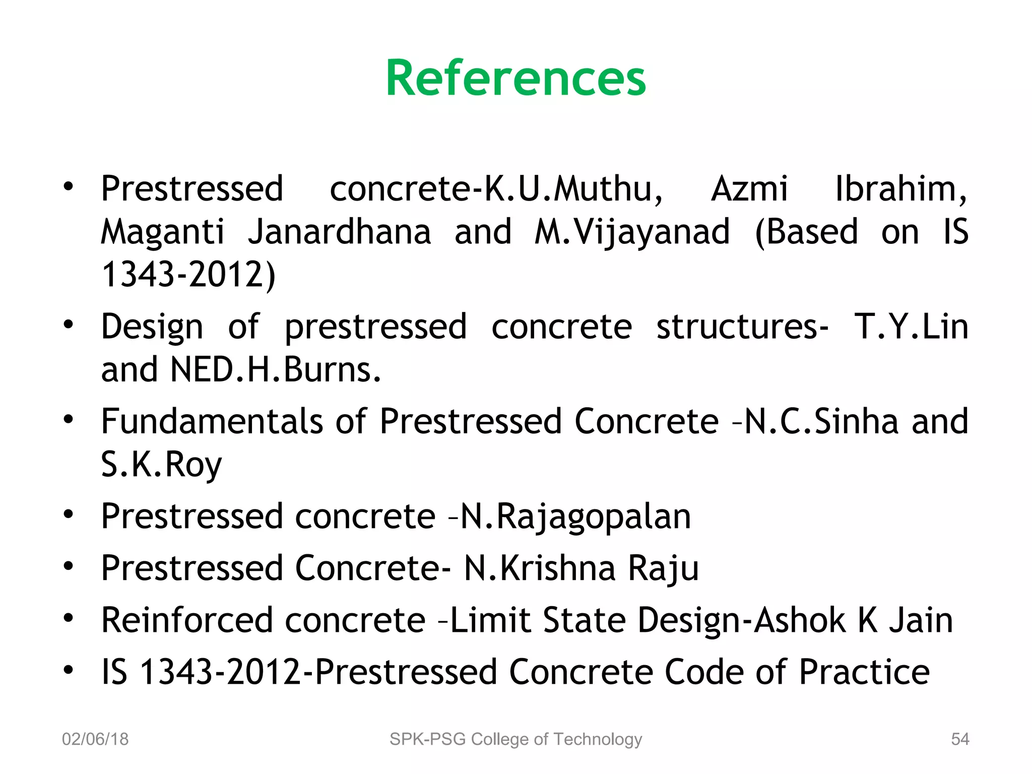 References
• Prestressed concrete-K.U.Muthu, Azmi Ibrahim,
Maganti Janardhana and M.Vijayanad (Based on IS
1343-2012)
• Design of prestressed concrete structures- T.Y.Lin
and NED.H.Burns.
• Fundamentals of Prestressed Concrete –N.C.Sinha and
S.K.Roy
• Prestressed concrete –N.Rajagopalan
• Prestressed Concrete- N.Krishna Raju
• Reinforced concrete –Limit State Design-Ashok K Jain
• IS 1343-2012-Prestressed Concrete Code of Practice
02/06/18 SPK-PSG College of Technology 54
 