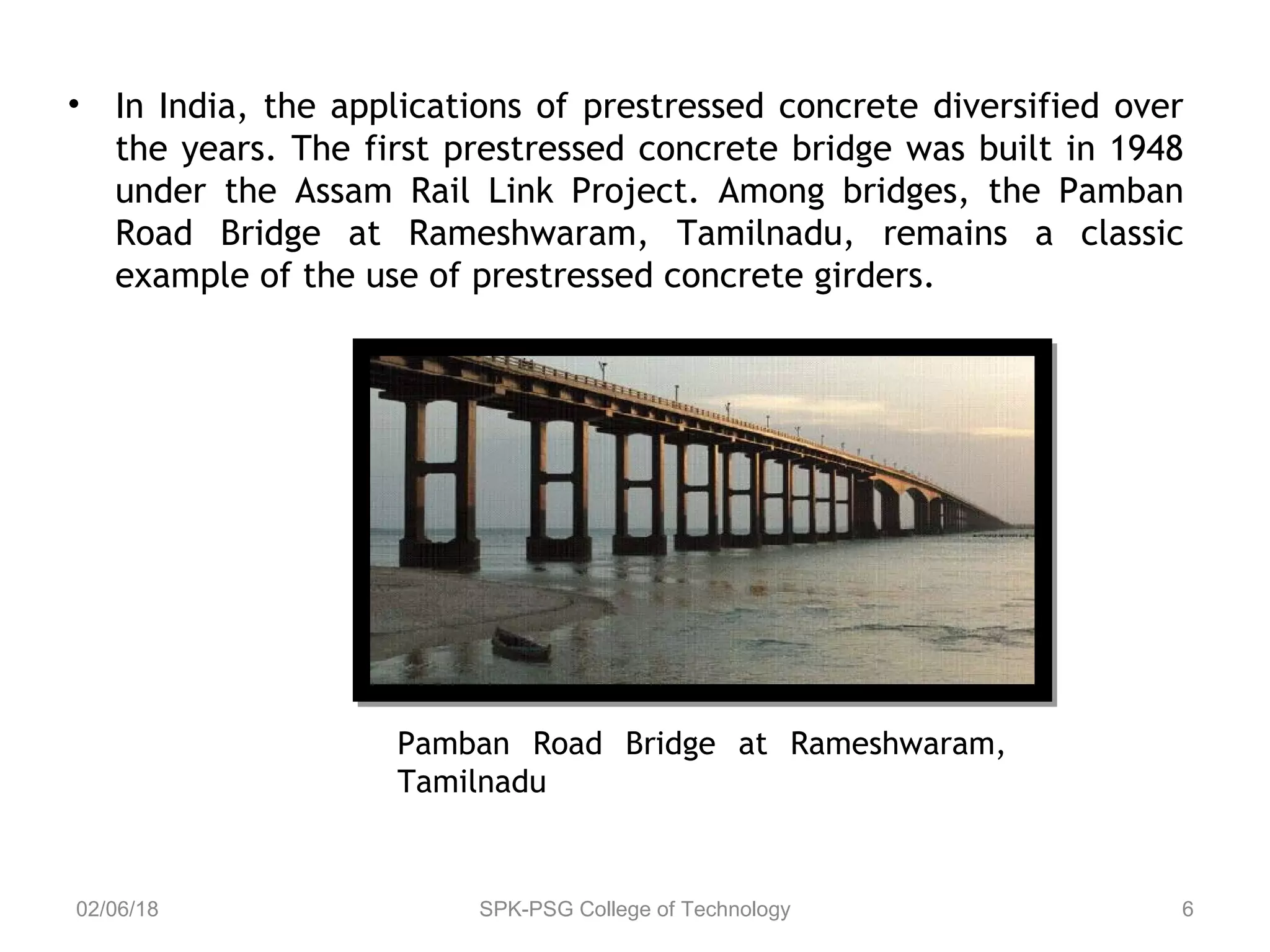 • In India, the applications of prestressed concrete diversified over
the years. The first prestressed concrete bridge was built in 1948
under the Assam Rail Link Project. Among bridges, the Pamban
Road Bridge at Rameshwaram, Tamilnadu, remains a classic
example of the use of prestressed concrete girders.
02/06/18 SPK-PSG College of Technology 6
Pamban Road Bridge at Rameshwaram,
Tamilnadu
 