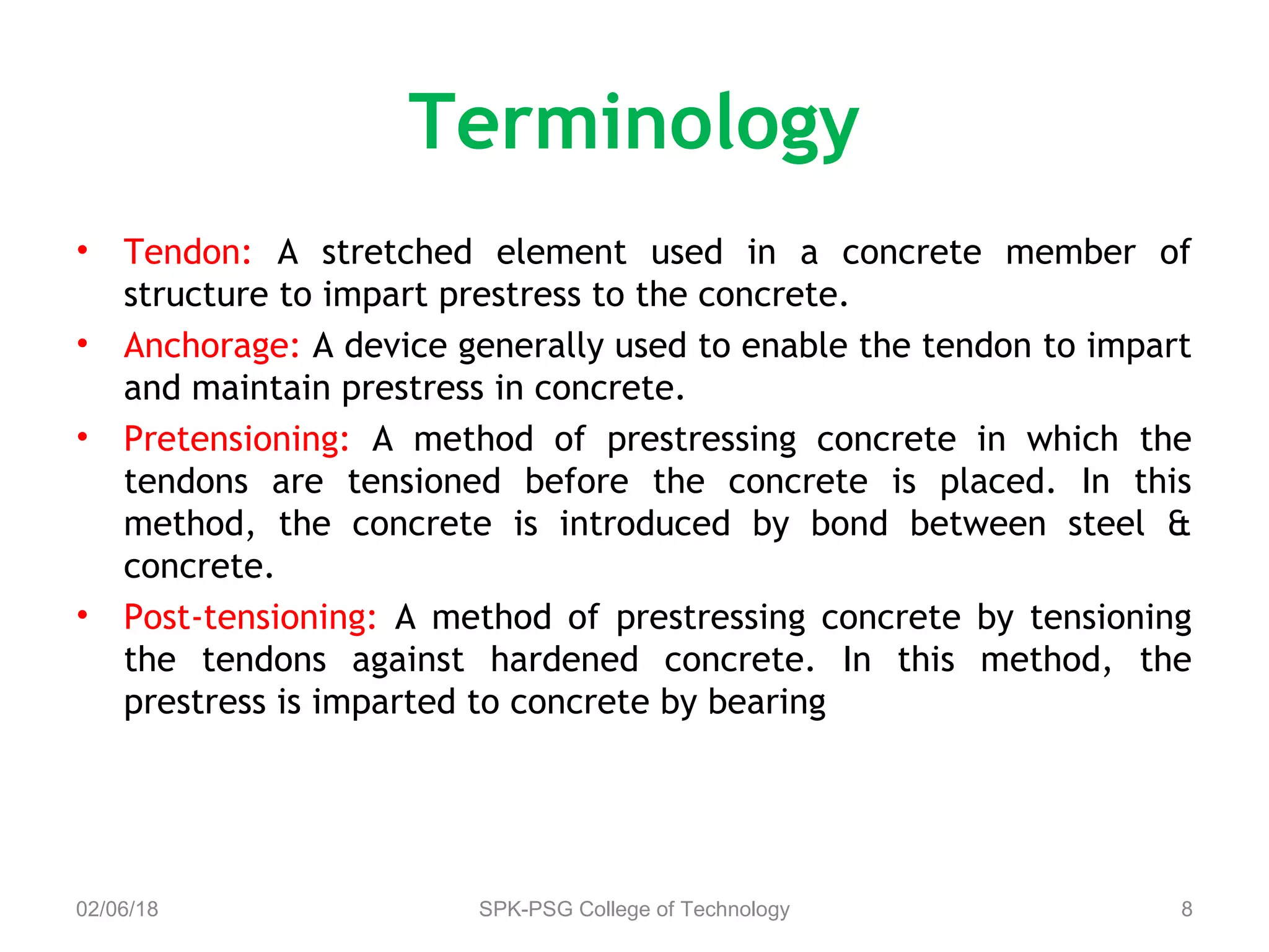 Terminology
• Tendon: A stretched element used in a concrete member of
structure to impart prestress to the concrete.
• Anchorage: A device generally used to enable the tendon to impart
and maintain prestress in concrete.
• Pretensioning: A method of prestressing concrete in which the
tendons are tensioned before the concrete is placed. In this
method, the concrete is introduced by bond between steel &
concrete.
• Post-tensioning: A method of prestressing concrete by tensioning
the tendons against hardened concrete. In this method, the
prestress is imparted to concrete by bearing
02/06/18 SPK-PSG College of Technology 8
 