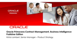 Oracle Primavera Contract Management, Business Intelligence
Publisher Edition
Krista Lambert, Senior Manager – Product Strategy
 