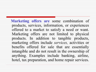 Marketing offers are some combination of
products, services, information, or experiences
offered to a market to satisfy a need or want.
Marketing offers are not limited to physical
products. In addition to tangible products,
marketing offers include services, activities or
benefits offered for sale that are essentially
intangible and do not result in the ownership of
anything. Examples include banking, airline,
hotel, tax preparation, and home repair services.
 