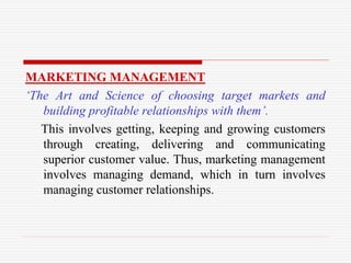 MARKETING MANAGEMENT
‘The Art and Science of choosing target markets and
building profitable relationships with them’.
This involves getting, keeping and growing customers
through creating, delivering and communicating
superior customer value. Thus, marketing management
involves managing demand, which in turn involves
managing customer relationships.
 