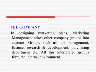 THE COMPANY
In designing marketing plans, Marketing
Management takes other company groups into
account. Groups such as top management,
finance, research & development, purchasing
department etc. All this interrelated groups
form the internal environment.
 