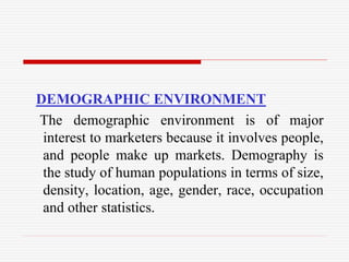 DEMOGRAPHIC ENVIRONMENT
The demographic environment is of major
interest to marketers because it involves people,
and people make up markets. Demography is
the study of human populations in terms of size,
density, location, age, gender, race, occupation
and other statistics.
 