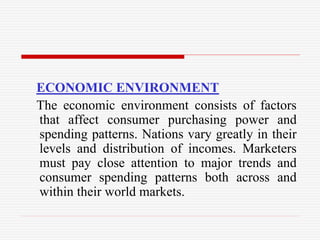 ECONOMIC ENVIRONMENT
The economic environment consists of factors
that affect consumer purchasing power and
spending patterns. Nations vary greatly in their
levels and distribution of incomes. Marketers
must pay close attention to major trends and
consumer spending patterns both across and
within their world markets.
 