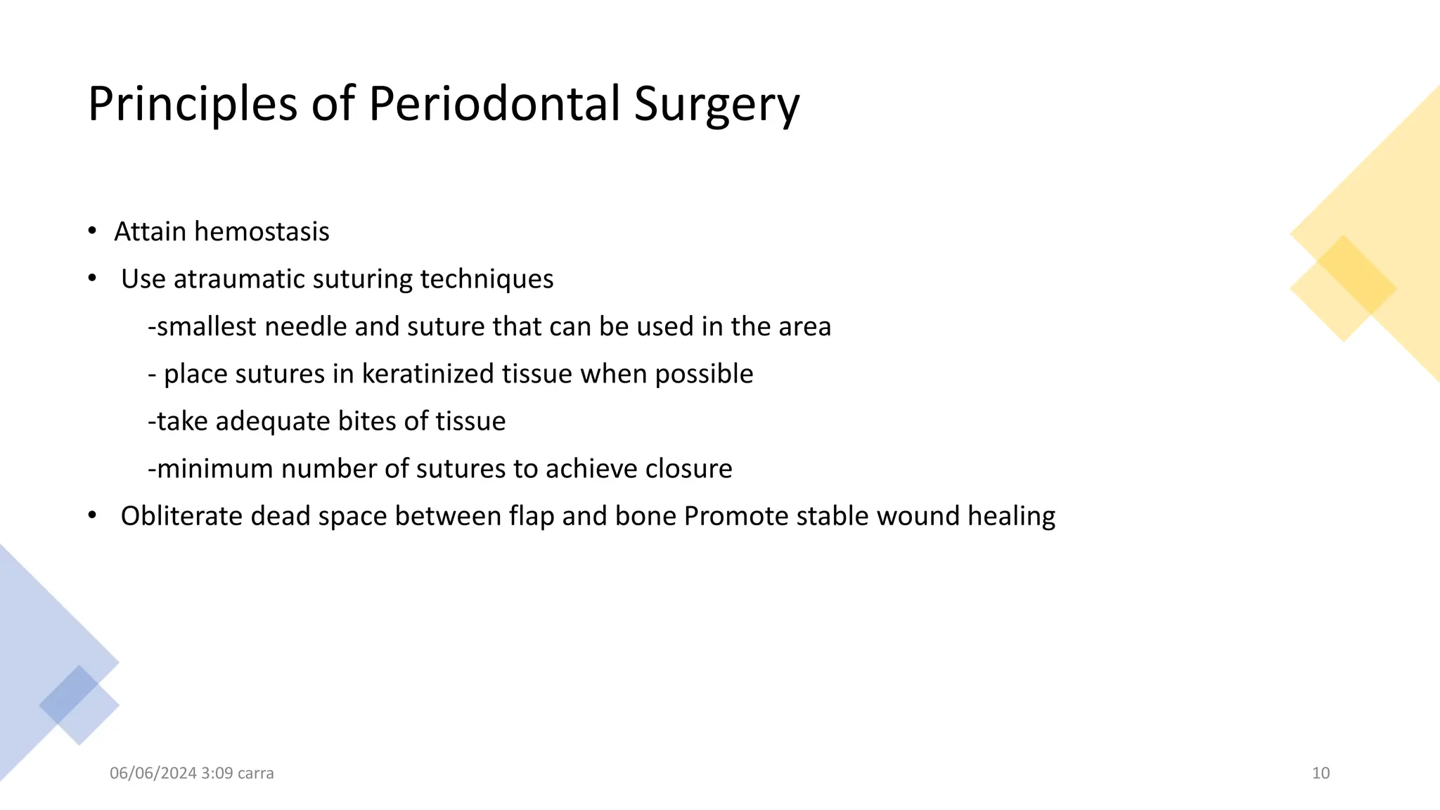 Principles of Periodontal Surgery
• Attain hemostasis
• Use atraumatic suturing techniques
-smallest needle and suture that can be used in the area
- place sutures in keratinized tissue when possible
-take adequate bites of tissue
-minimum number of sutures to achieve closure
• Obliterate dead space between flap and bone Promote stable wound healing
06/06/2024 3:09 carra 10
 