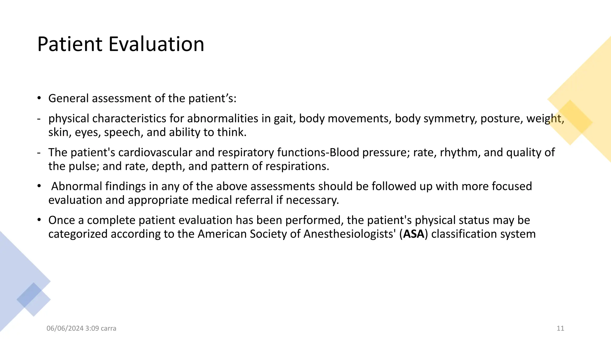 Patient Evaluation
• General assessment of the patient’s:
- physical characteristics for abnormalities in gait, body movements, body symmetry, posture, weight,
skin, eyes, speech, and ability to think.
- The patient's cardiovascular and respiratory functions-Blood pressure; rate, rhythm, and quality of
the pulse; and rate, depth, and pattern of respirations.
• Abnormal findings in any of the above assessments should be followed up with more focused
evaluation and appropriate medical referral if necessary.
• Once a complete patient evaluation has been performed, the patient's physical status may be
categorized according to the American Society of Anesthesiologists' (ASA) classification system
06/06/2024 3:09 carra 11
 