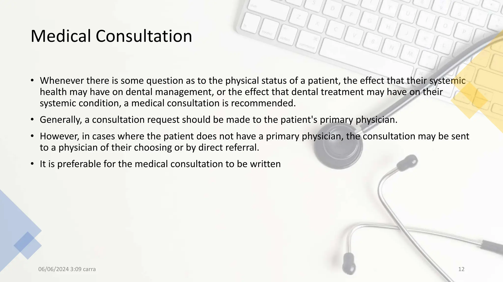 Medical Consultation
• Whenever there is some question as to the physical status of a patient, the effect that their systemic
health may have on dental management, or the effect that dental treatment may have on their
systemic condition, a medical consultation is recommended.
• Generally, a consultation request should be made to the patient's primary physician.
• However, in cases where the patient does not have a primary physician, the consultation may be sent
to a physician of their choosing or by direct referral.
• It is preferable for the medical consultation to be written
06/06/2024 3:09 carra 12
 