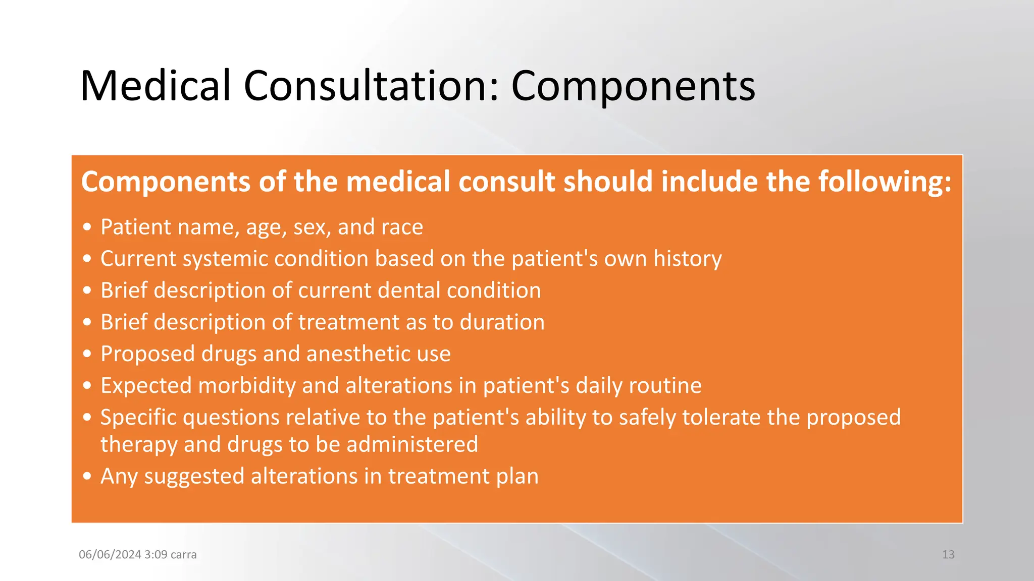 Medical Consultation: Components
Components of the medical consult should include the following:
• Patient name, age, sex, and race
• Current systemic condition based on the patient's own history
• Brief description of current dental condition
• Brief description of treatment as to duration
• Proposed drugs and anesthetic use
• Expected morbidity and alterations in patient's daily routine
• Specific questions relative to the patient's ability to safely tolerate the proposed
therapy and drugs to be administered
• Any suggested alterations in treatment plan
06/06/2024 3:09 carra 13
 