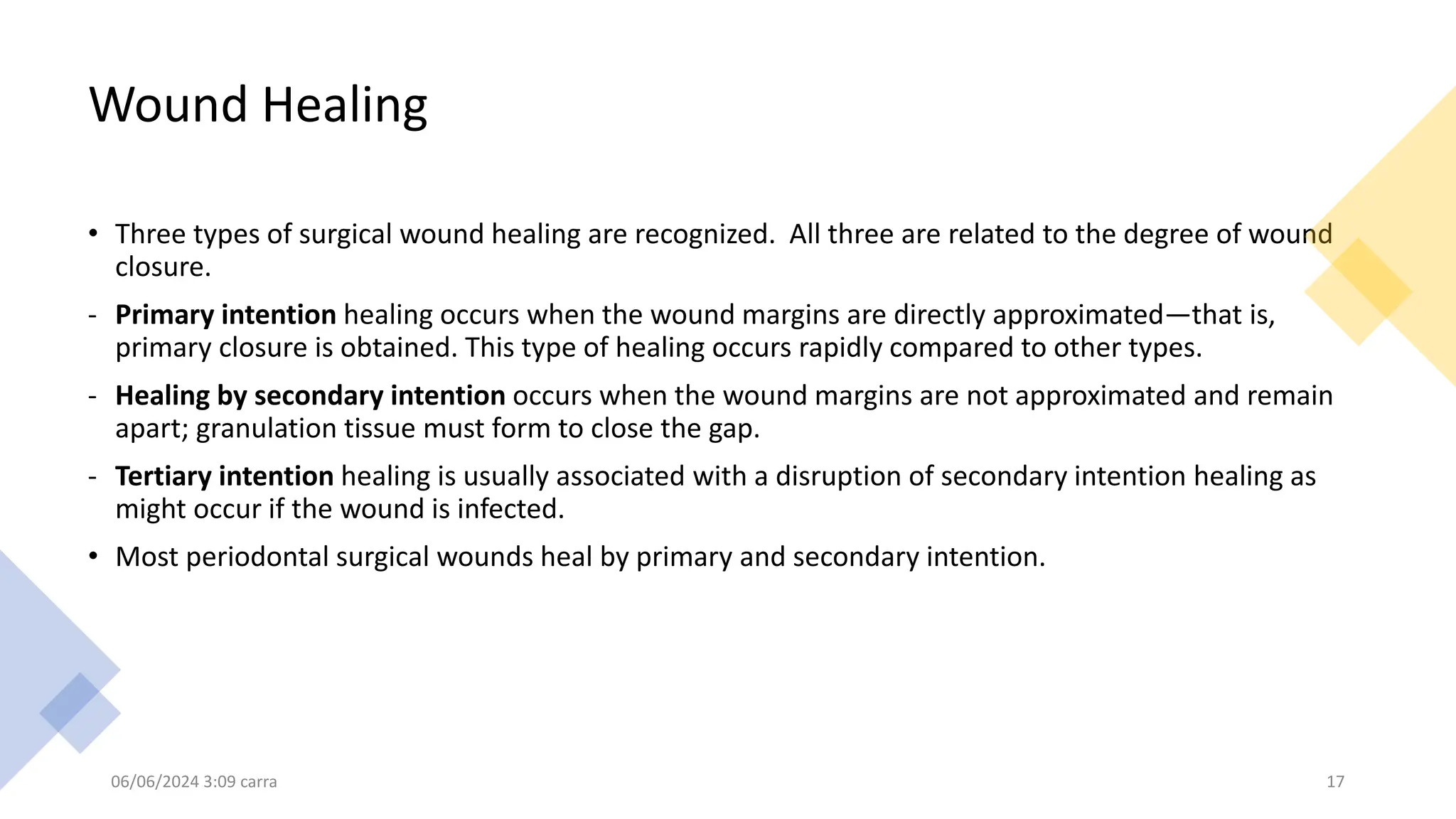 Wound Healing
• Three types of surgical wound healing are recognized. All three are related to the degree of wound
closure.
- Primary intention healing occurs when the wound margins are directly approximated—that is,
primary closure is obtained. This type of healing occurs rapidly compared to other types.
- Healing by secondary intention occurs when the wound margins are not approximated and remain
apart; granulation tissue must form to close the gap.
- Tertiary intention healing is usually associated with a disruption of secondary intention healing as
might occur if the wound is infected.
• Most periodontal surgical wounds heal by primary and secondary intention.
06/06/2024 3:09 carra 17
 