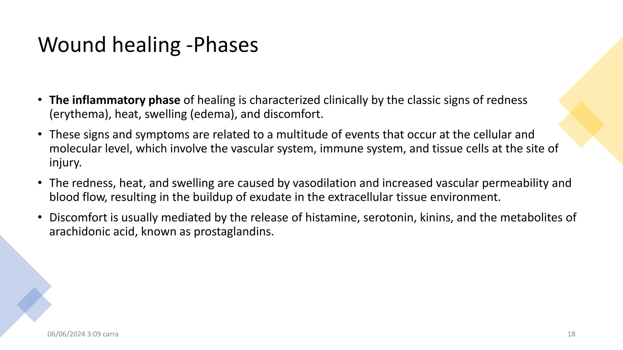 Wound healing -Phases
• The inflammatory phase of healing is characterized clinically by the classic signs of redness
(erythema), heat, swelling (edema), and discomfort.
• These signs and symptoms are related to a multitude of events that occur at the cellular and
molecular level, which involve the vascular system, immune system, and tissue cells at the site of
injury.
• The redness, heat, and swelling are caused by vasodilation and increased vascular permeability and
blood flow, resulting in the buildup of exudate in the extracellular tissue environment.
• Discomfort is usually mediated by the release of histamine, serotonin, kinins, and the metabolites of
arachidonic acid, known as prostaglandins.
06/06/2024 3:09 carra 18
 
