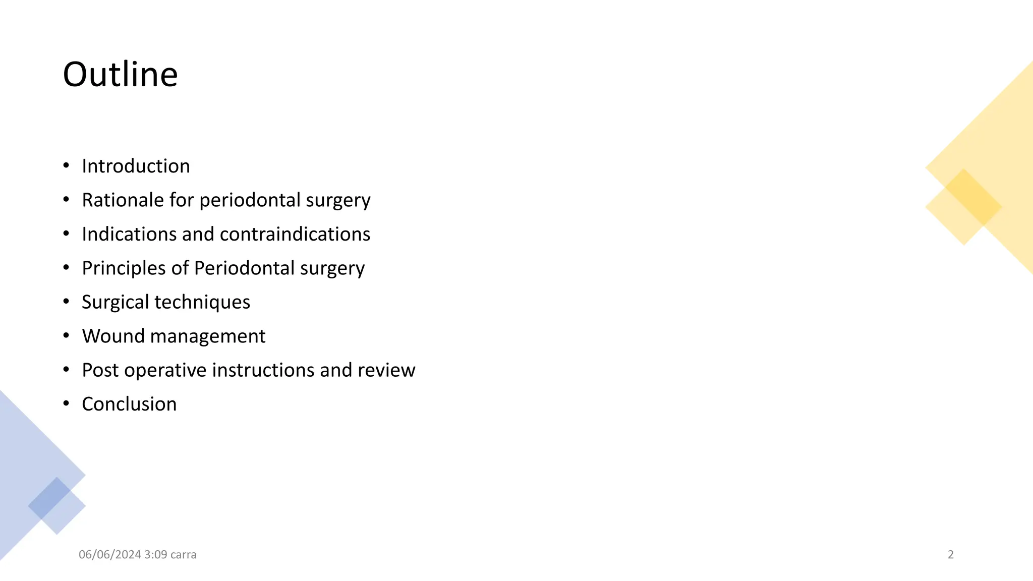 Outline
• Introduction
• Rationale for periodontal surgery
• Indications and contraindications
• Principles of Periodontal surgery
• Surgical techniques
• Wound management
• Post operative instructions and review
• Conclusion
06/06/2024 3:09 carra 2
 