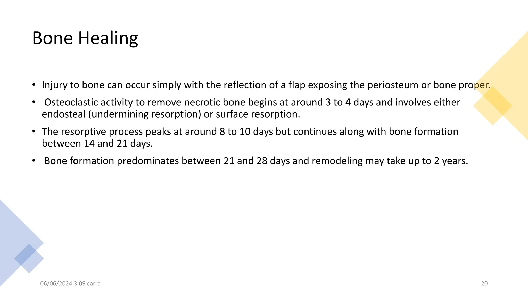 Bone Healing
• Injury to bone can occur simply with the reflection of a flap exposing the periosteum or bone proper.
• Osteoclastic activity to remove necrotic bone begins at around 3 to 4 days and involves either
endosteal (undermining resorption) or surface resorption.
• The resorptive process peaks at around 8 to 10 days but continues along with bone formation
between 14 and 21 days.
• Bone formation predominates between 21 and 28 days and remodeling may take up to 2 years.
06/06/2024 3:09 carra 20
 