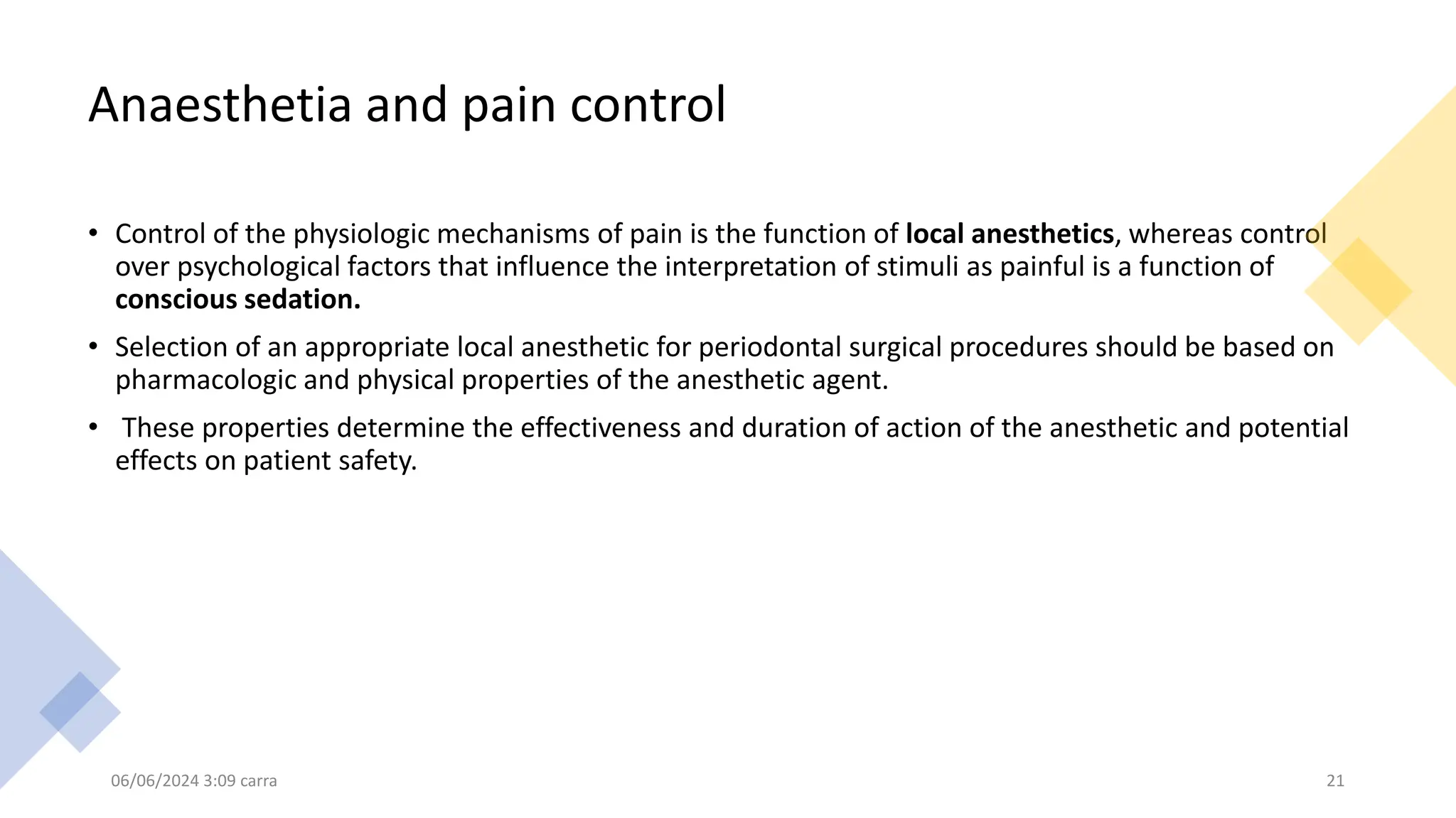 Anaesthetia and pain control
• Control of the physiologic mechanisms of pain is the function of local anesthetics, whereas control
over psychological factors that influence the interpretation of stimuli as painful is a function of
conscious sedation.
• Selection of an appropriate local anesthetic for periodontal surgical procedures should be based on
pharmacologic and physical properties of the anesthetic agent.
• These properties determine the effectiveness and duration of action of the anesthetic and potential
effects on patient safety.
06/06/2024 3:09 carra 21
 