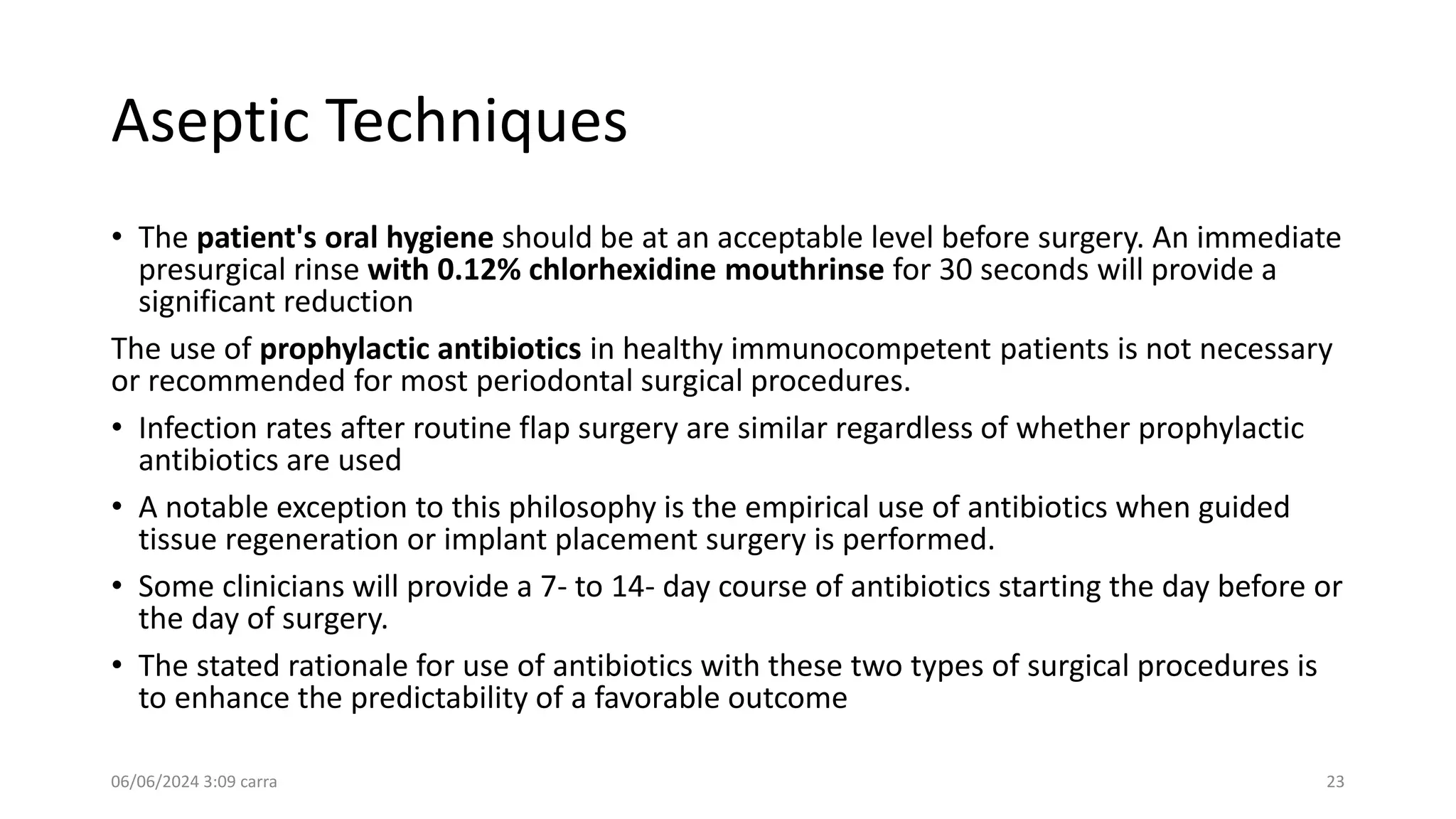 Aseptic Techniques
• The patient's oral hygiene should be at an acceptable level before surgery. An immediate
presurgical rinse with 0.12% chlorhexidine mouthrinse for 30 seconds will provide a
significant reduction
The use of prophylactic antibiotics in healthy immunocompetent patients is not necessary
or recommended for most periodontal surgical procedures.
• Infection rates after routine flap surgery are similar regardless of whether prophylactic
antibiotics are used
• A notable exception to this philosophy is the empirical use of antibiotics when guided
tissue regeneration or implant placement surgery is performed.
• Some clinicians will provide a 7- to 14- day course of antibiotics starting the day before or
the day of surgery.
• The stated rationale for use of antibiotics with these two types of surgical procedures is
to enhance the predictability of a favorable outcome
06/06/2024 3:09 carra 23
 