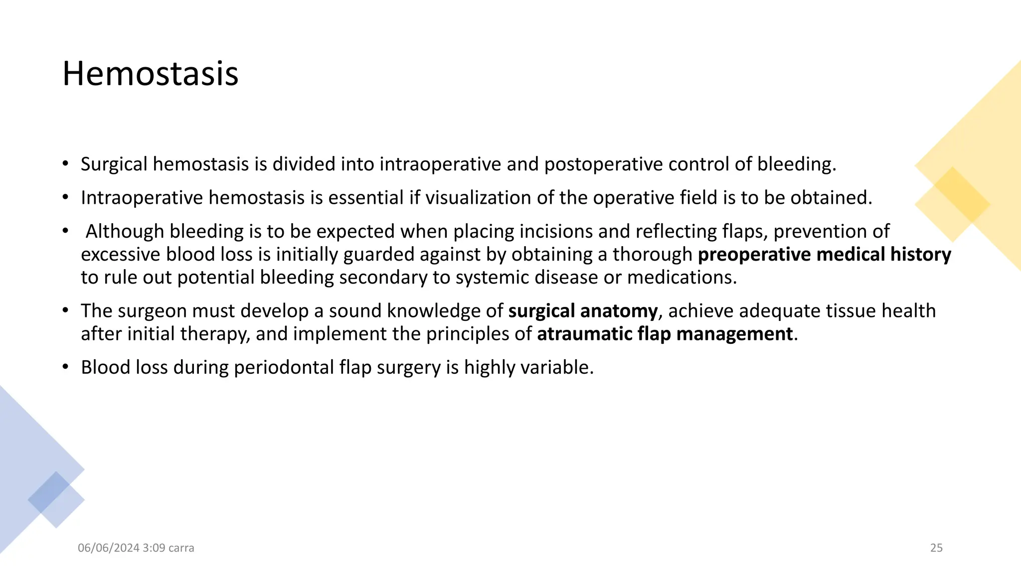 Hemostasis
• Surgical hemostasis is divided into intraoperative and postoperative control of bleeding.
• Intraoperative hemostasis is essential if visualization of the operative field is to be obtained.
• Although bleeding is to be expected when placing incisions and reflecting flaps, prevention of
excessive blood loss is initially guarded against by obtaining a thorough preoperative medical history
to rule out potential bleeding secondary to systemic disease or medications.
• The surgeon must develop a sound knowledge of surgical anatomy, achieve adequate tissue health
after initial therapy, and implement the principles of atraumatic flap management.
• Blood loss during periodontal flap surgery is highly variable.
06/06/2024 3:09 carra 25
 