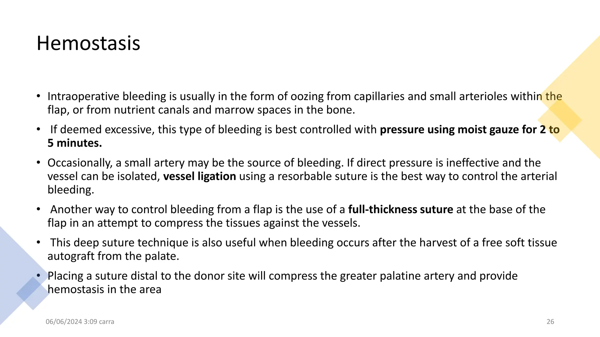 Hemostasis
• Intraoperative bleeding is usually in the form of oozing from capillaries and small arterioles within the
flap, or from nutrient canals and marrow spaces in the bone.
• If deemed excessive, this type of bleeding is best controlled with pressure using moist gauze for 2 to
5 minutes.
• Occasionally, a small artery may be the source of bleeding. If direct pressure is ineffective and the
vessel can be isolated, vessel ligation using a resorbable suture is the best way to control the arterial
bleeding.
• Another way to control bleeding from a flap is the use of a full-thickness suture at the base of the
flap in an attempt to compress the tissues against the vessels.
• This deep suture technique is also useful when bleeding occurs after the harvest of a free soft tissue
autograft from the palate.
• Placing a suture distal to the donor site will compress the greater palatine artery and provide
hemostasis in the area
06/06/2024 3:09 carra 26
 