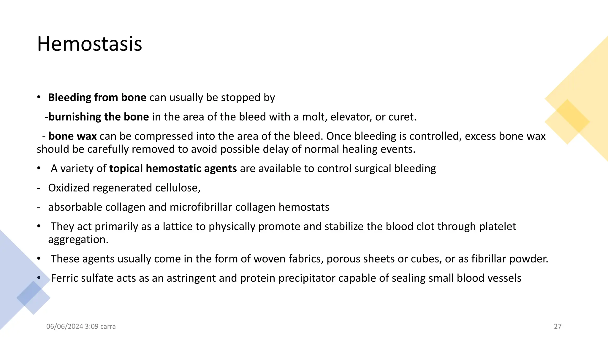 Hemostasis
• Bleeding from bone can usually be stopped by
-burnishing the bone in the area of the bleed with a molt, elevator, or curet.
- bone wax can be compressed into the area of the bleed. Once bleeding is controlled, excess bone wax
should be carefully removed to avoid possible delay of normal healing events.
• A variety of topical hemostatic agents are available to control surgical bleeding
- Oxidized regenerated cellulose,
- absorbable collagen and microfibrillar collagen hemostats
• They act primarily as a lattice to physically promote and stabilize the blood clot through platelet
aggregation.
• These agents usually come in the form of woven fabrics, porous sheets or cubes, or as fibrillar powder.
• Ferric sulfate acts as an astringent and protein precipitator capable of sealing small blood vessels
06/06/2024 3:09 carra 27
 