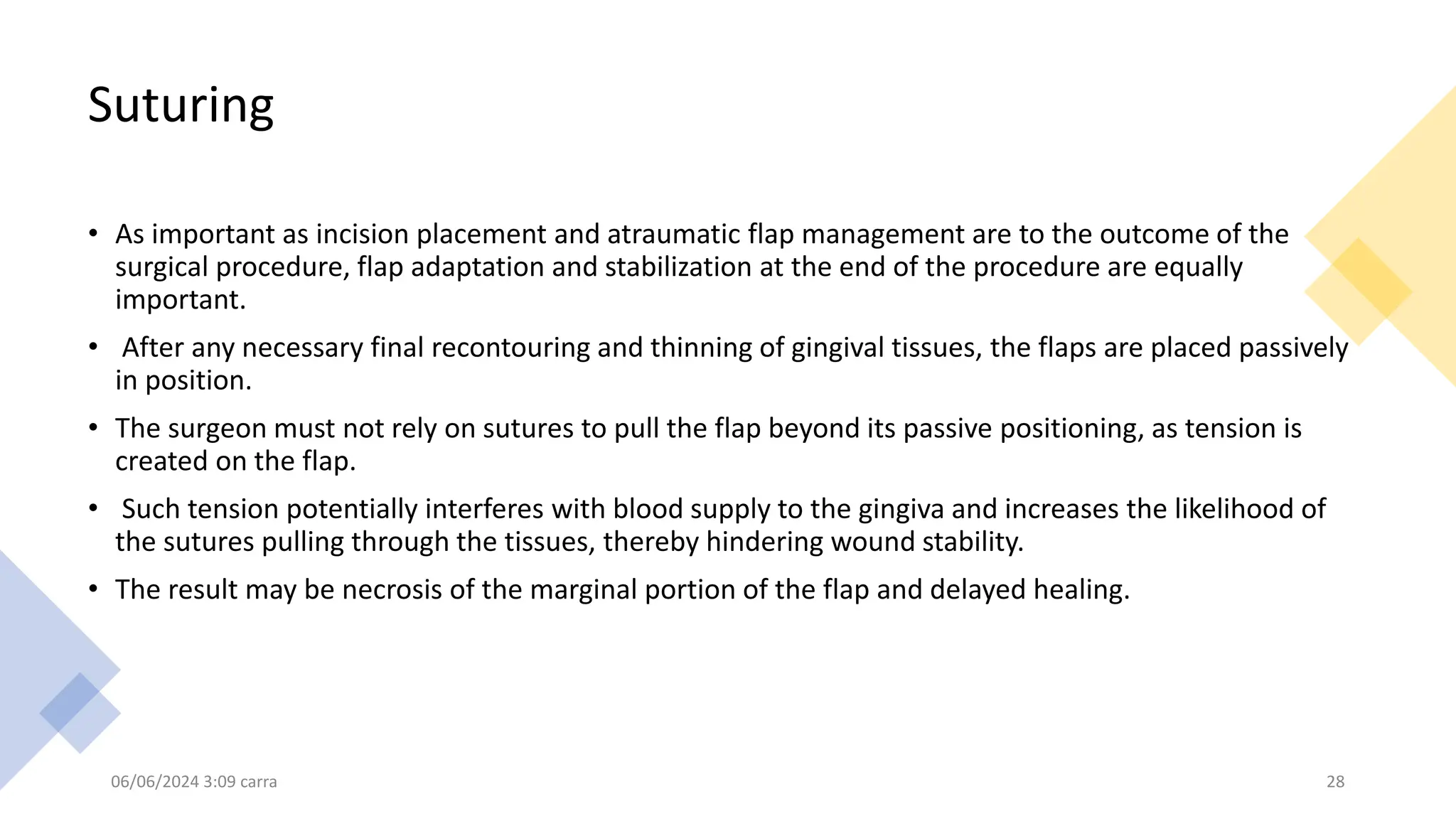 Suturing
• As important as incision placement and atraumatic flap management are to the outcome of the
surgical procedure, flap adaptation and stabilization at the end of the procedure are equally
important.
• After any necessary final recontouring and thinning of gingival tissues, the flaps are placed passively
in position.
• The surgeon must not rely on sutures to pull the flap beyond its passive positioning, as tension is
created on the flap.
• Such tension potentially interferes with blood supply to the gingiva and increases the likelihood of
the sutures pulling through the tissues, thereby hindering wound stability.
• The result may be necrosis of the marginal portion of the flap and delayed healing.
06/06/2024 3:09 carra 28
 