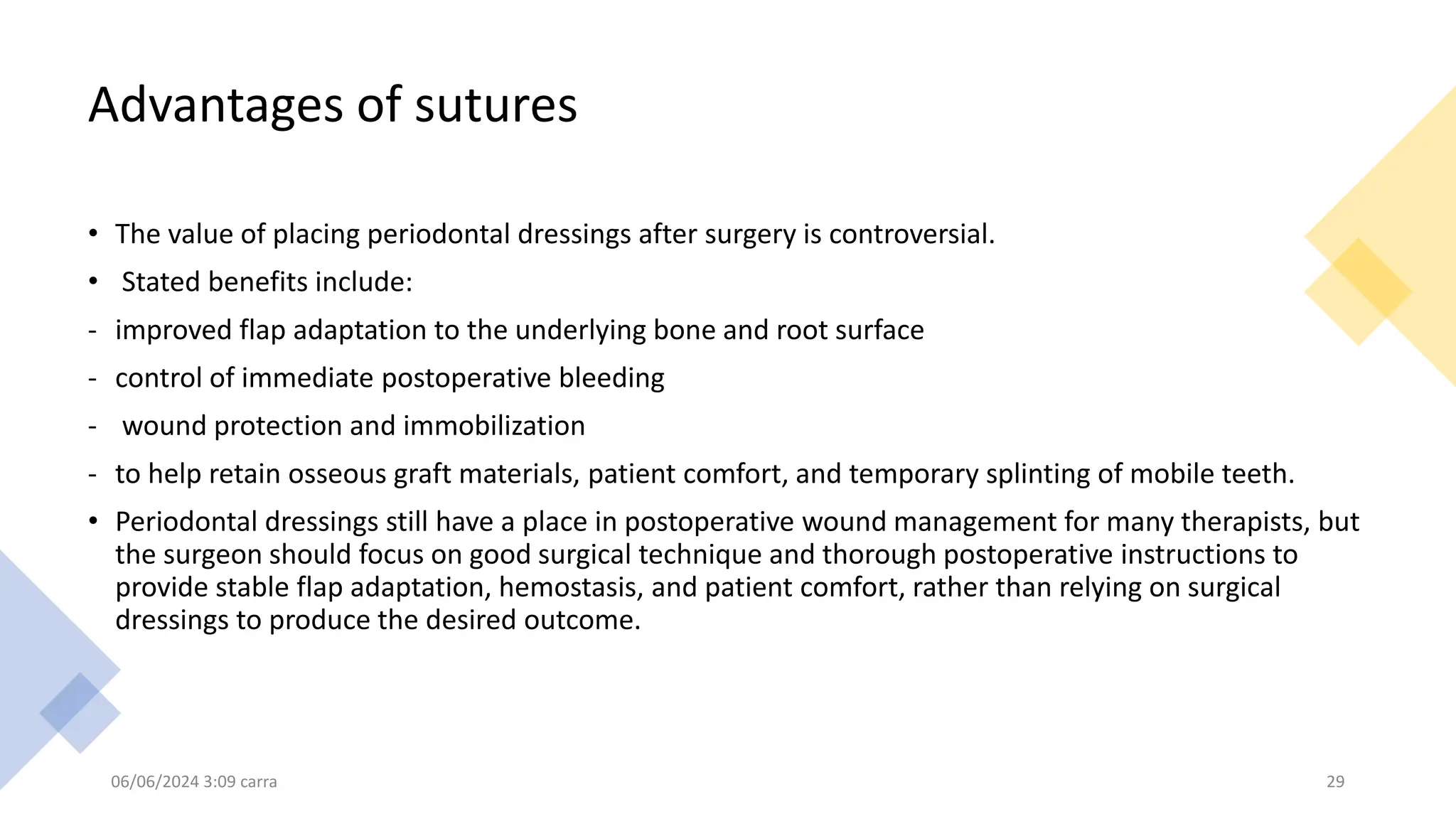 Advantages of sutures
• The value of placing periodontal dressings after surgery is controversial.
• Stated benefits include:
- improved flap adaptation to the underlying bone and root surface
- control of immediate postoperative bleeding
- wound protection and immobilization
- to help retain osseous graft materials, patient comfort, and temporary splinting of mobile teeth.
• Periodontal dressings still have a place in postoperative wound management for many therapists, but
the surgeon should focus on good surgical technique and thorough postoperative instructions to
provide stable flap adaptation, hemostasis, and patient comfort, rather than relying on surgical
dressings to produce the desired outcome.
06/06/2024 3:09 carra 29
 