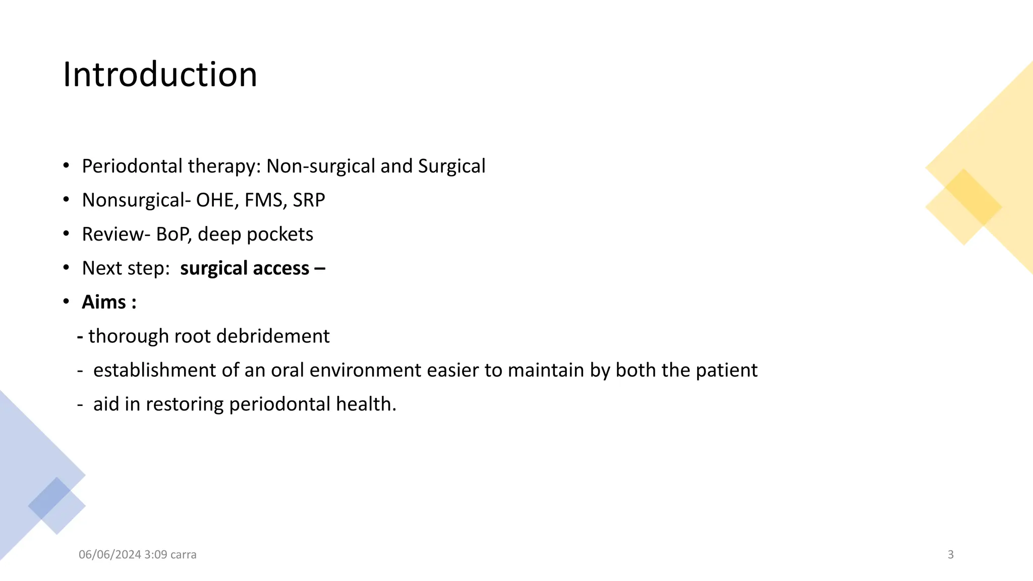 Introduction
• Periodontal therapy: Non-surgical and Surgical
• Nonsurgical- OHE, FMS, SRP
• Review- BoP, deep pockets
• Next step: surgical access –
• Aims :
- thorough root debridement
- establishment of an oral environment easier to maintain by both the patient
- aid in restoring periodontal health.
06/06/2024 3:09 carra 3
 