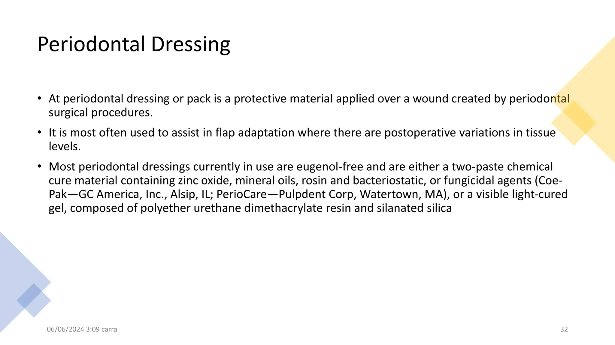 Periodontal Dressing
• At periodontal dressing or pack is a protective material applied over a wound created by periodontal
surgical procedures.
• It is most often used to assist in flap adaptation where there are postoperative variations in tissue
levels.
• Most periodontal dressings currently in use are eugenol-free and are either a two-paste chemical
cure material containing zinc oxide, mineral oils, rosin and bacteriostatic, or fungicidal agents (Coe-
Pak—GC America, Inc., Alsip, IL; PerioCare—Pulpdent Corp, Watertown, MA), or a visible light-cured
gel, composed of polyether urethane dimethacrylate resin and silanated silica
06/06/2024 3:09 carra 32
 