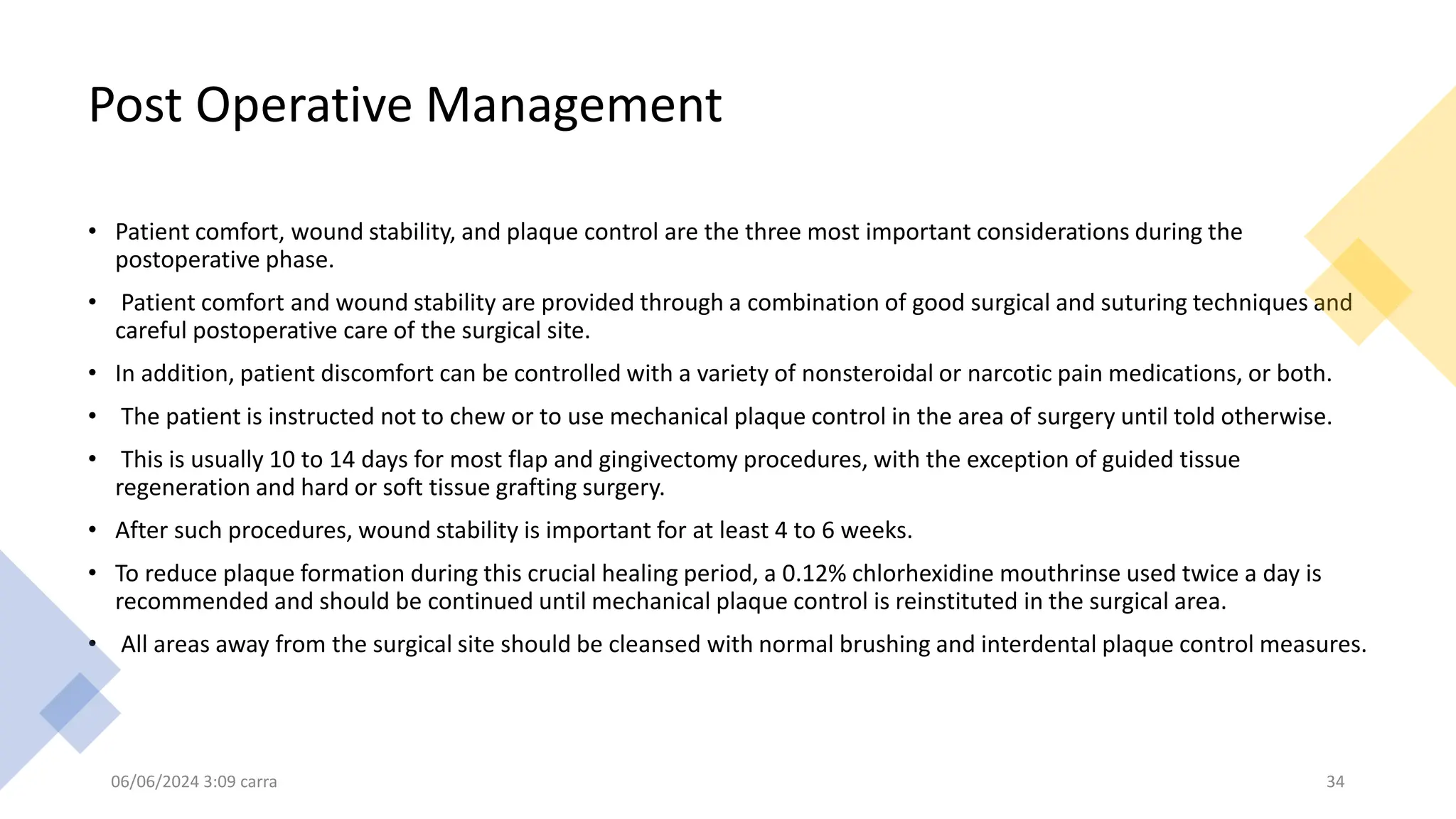 Post Operative Management
• Patient comfort, wound stability, and plaque control are the three most important considerations during the
postoperative phase.
• Patient comfort and wound stability are provided through a combination of good surgical and suturing techniques and
careful postoperative care of the surgical site.
• In addition, patient discomfort can be controlled with a variety of nonsteroidal or narcotic pain medications, or both.
• The patient is instructed not to chew or to use mechanical plaque control in the area of surgery until told otherwise.
• This is usually 10 to 14 days for most flap and gingivectomy procedures, with the exception of guided tissue
regeneration and hard or soft tissue grafting surgery.
• After such procedures, wound stability is important for at least 4 to 6 weeks.
• To reduce plaque formation during this crucial healing period, a 0.12% chlorhexidine mouthrinse used twice a day is
recommended and should be continued until mechanical plaque control is reinstituted in the surgical area.
• All areas away from the surgical site should be cleansed with normal brushing and interdental plaque control measures.
06/06/2024 3:09 carra 34
 