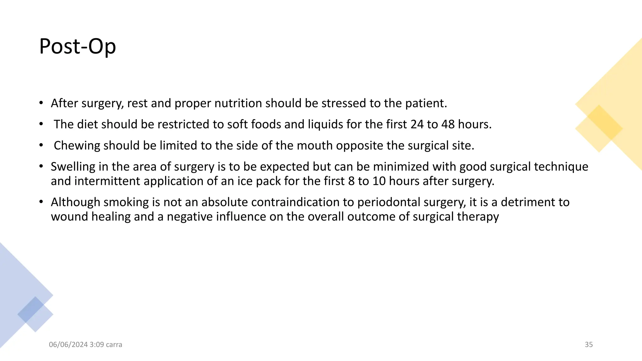 Post-Op
• After surgery, rest and proper nutrition should be stressed to the patient.
• The diet should be restricted to soft foods and liquids for the first 24 to 48 hours.
• Chewing should be limited to the side of the mouth opposite the surgical site.
• Swelling in the area of surgery is to be expected but can be minimized with good surgical technique
and intermittent application of an ice pack for the first 8 to 10 hours after surgery.
• Although smoking is not an absolute contraindication to periodontal surgery, it is a detriment to
wound healing and a negative influence on the overall outcome of surgical therapy
06/06/2024 3:09 carra 35
 