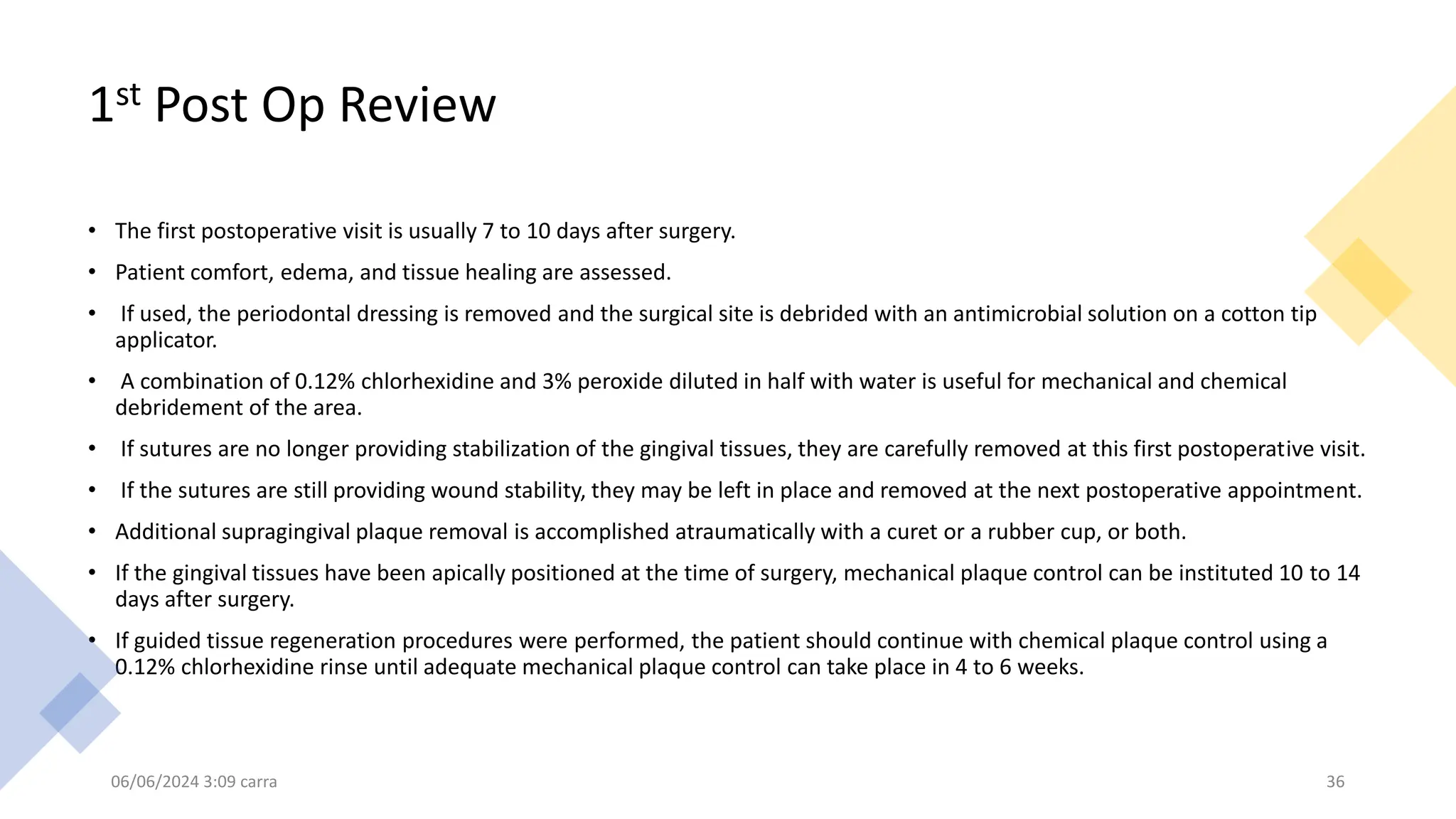 1st Post Op Review
• The first postoperative visit is usually 7 to 10 days after surgery.
• Patient comfort, edema, and tissue healing are assessed.
• If used, the periodontal dressing is removed and the surgical site is debrided with an antimicrobial solution on a cotton tip
applicator.
• A combination of 0.12% chlorhexidine and 3% peroxide diluted in half with water is useful for mechanical and chemical
debridement of the area.
• If sutures are no longer providing stabilization of the gingival tissues, they are carefully removed at this first postoperative visit.
• If the sutures are still providing wound stability, they may be left in place and removed at the next postoperative appointment.
• Additional supragingival plaque removal is accomplished atraumatically with a curet or a rubber cup, or both.
• If the gingival tissues have been apically positioned at the time of surgery, mechanical plaque control can be instituted 10 to 14
days after surgery.
• If guided tissue regeneration procedures were performed, the patient should continue with chemical plaque control using a
0.12% chlorhexidine rinse until adequate mechanical plaque control can take place in 4 to 6 weeks.
06/06/2024 3:09 carra 36
 