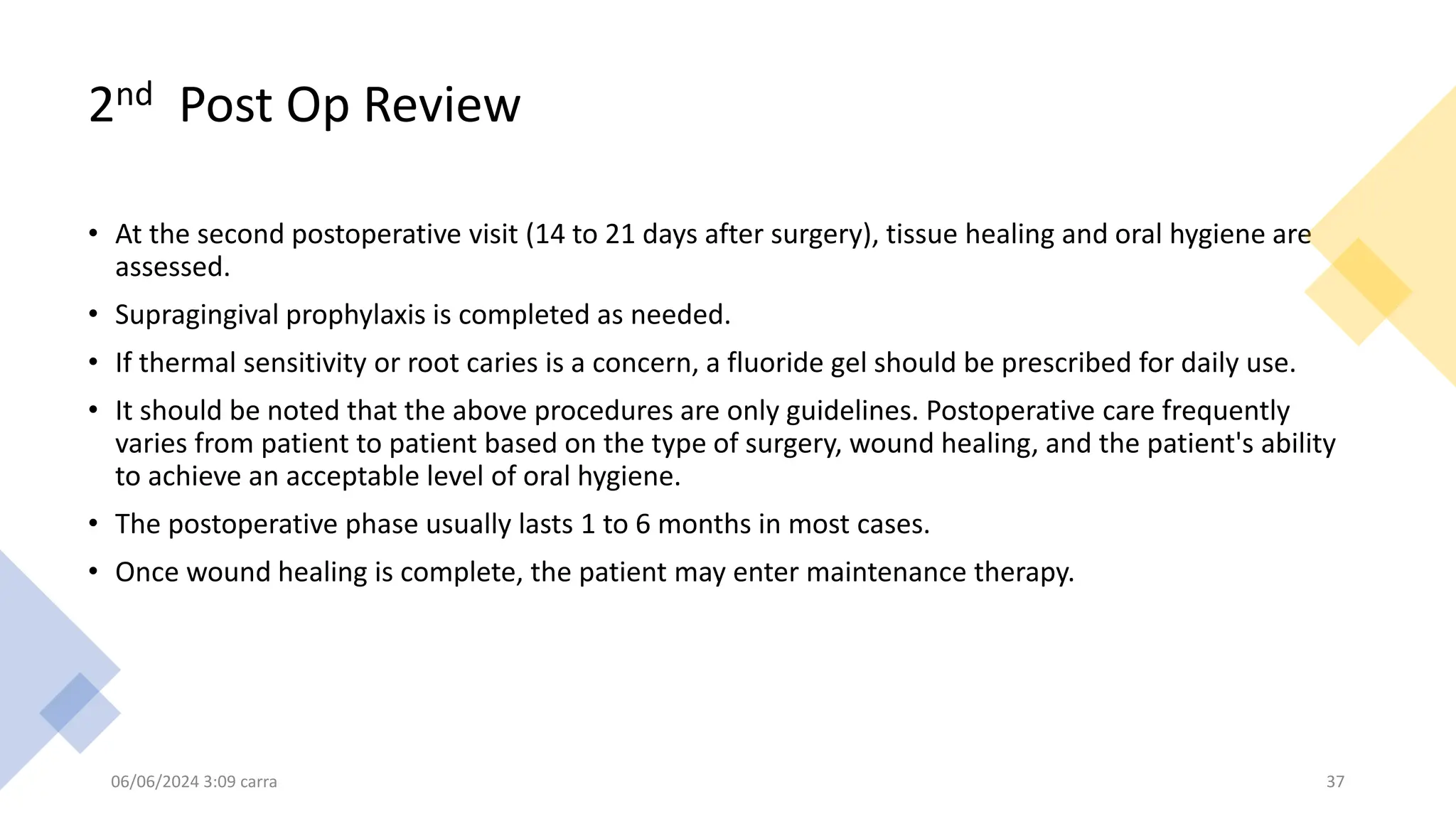 2nd Post Op Review
• At the second postoperative visit (14 to 21 days after surgery), tissue healing and oral hygiene are
assessed.
• Supragingival prophylaxis is completed as needed.
• If thermal sensitivity or root caries is a concern, a fluoride gel should be prescribed for daily use.
• It should be noted that the above procedures are only guidelines. Postoperative care frequently
varies from patient to patient based on the type of surgery, wound healing, and the patient's ability
to achieve an acceptable level of oral hygiene.
• The postoperative phase usually lasts 1 to 6 months in most cases.
• Once wound healing is complete, the patient may enter maintenance therapy.
06/06/2024 3:09 carra 37
 