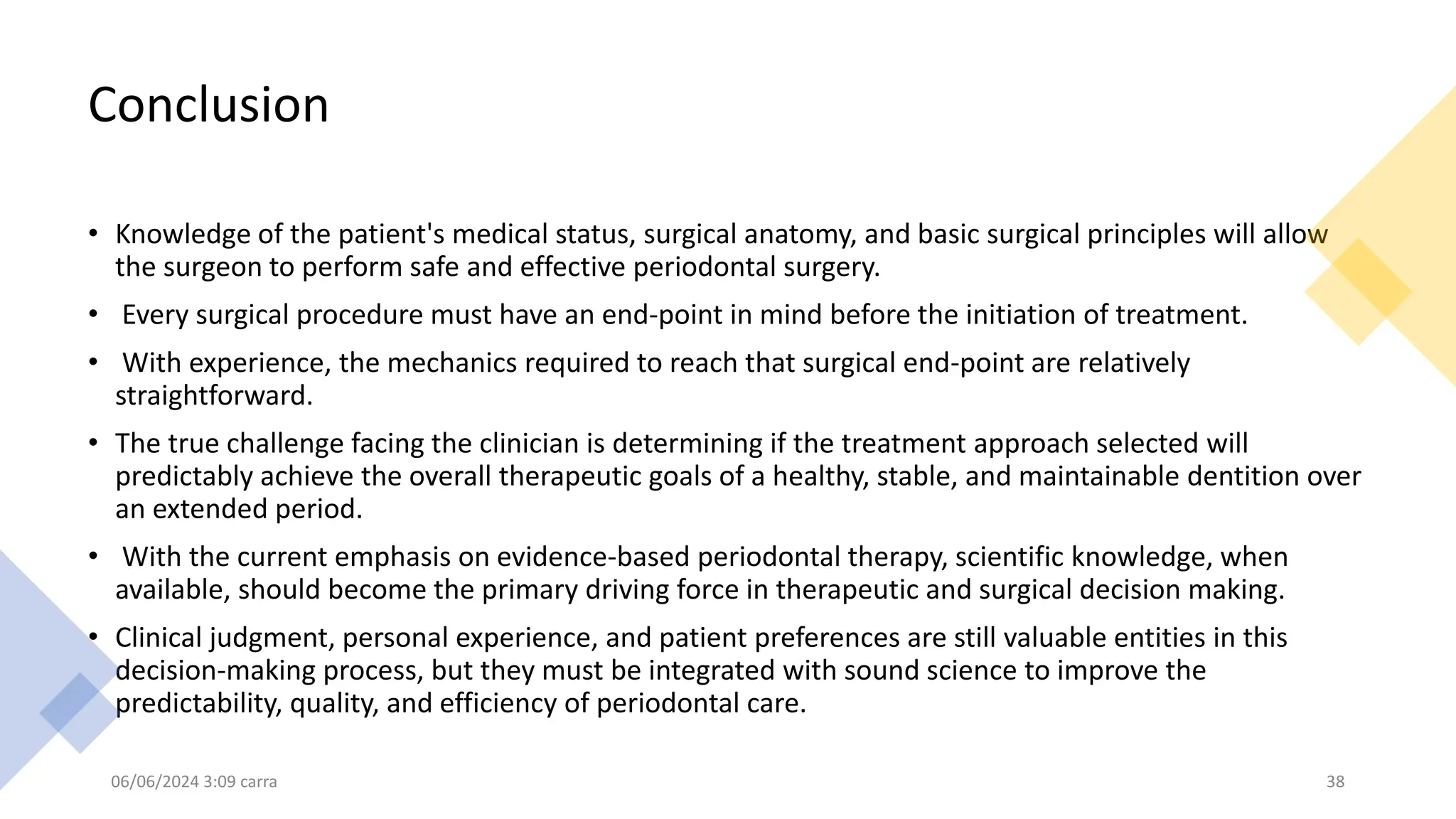 Conclusion
• Knowledge of the patient's medical status, surgical anatomy, and basic surgical principles will allow
the surgeon to perform safe and effective periodontal surgery.
• Every surgical procedure must have an end-point in mind before the initiation of treatment.
• With experience, the mechanics required to reach that surgical end-point are relatively
straightforward.
• The true challenge facing the clinician is determining if the treatment approach selected will
predictably achieve the overall therapeutic goals of a healthy, stable, and maintainable dentition over
an extended period.
• With the current emphasis on evidence-based periodontal therapy, scientific knowledge, when
available, should become the primary driving force in therapeutic and surgical decision making.
• Clinical judgment, personal experience, and patient preferences are still valuable entities in this
decision-making process, but they must be integrated with sound science to improve the
predictability, quality, and efficiency of periodontal care.
06/06/2024 3:09 carra 38
 