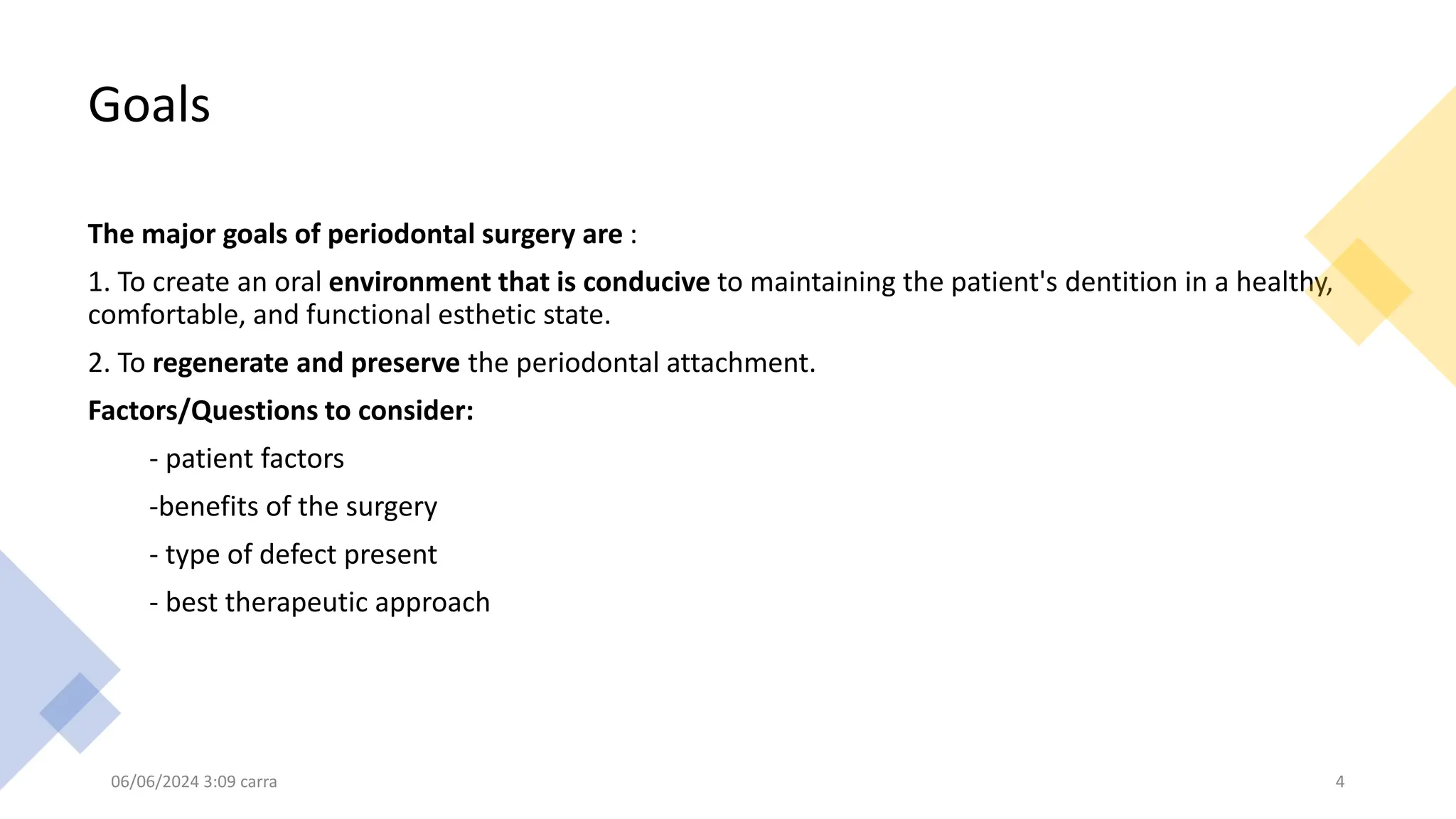 Goals
The major goals of periodontal surgery are :
1. To create an oral environment that is conducive to maintaining the patient's dentition in a healthy,
comfortable, and functional esthetic state.
2. To regenerate and preserve the periodontal attachment.
Factors/Questions to consider:
- patient factors
-benefits of the surgery
- type of defect present
- best therapeutic approach
06/06/2024 3:09 carra 4
 