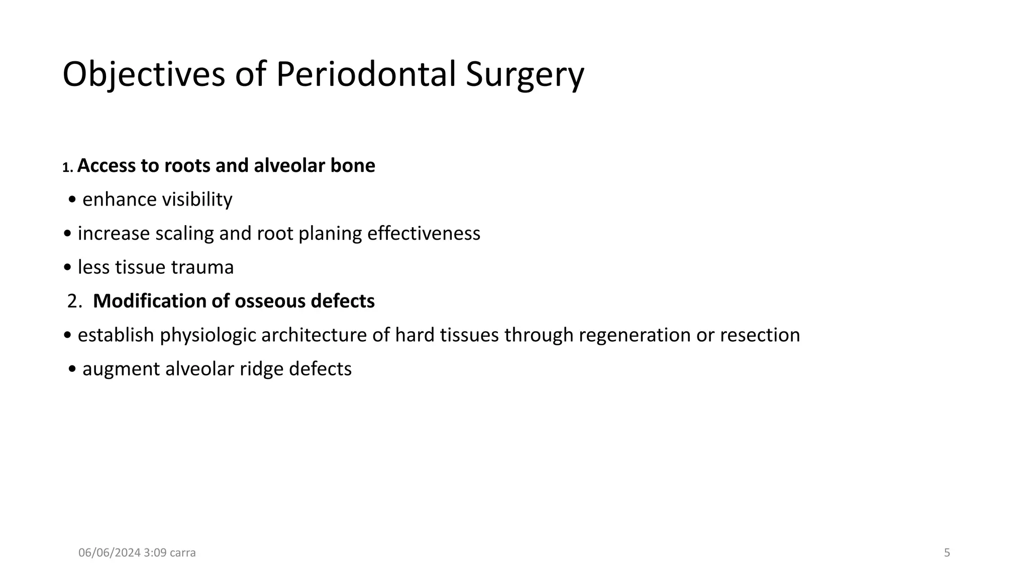 Objectives of Periodontal Surgery
1. Access to roots and alveolar bone
• enhance visibility
• increase scaling and root planing effectiveness
• less tissue trauma
2. Modification of osseous defects
• establish physiologic architecture of hard tissues through regeneration or resection
• augment alveolar ridge defects
06/06/2024 3:09 carra 5
 