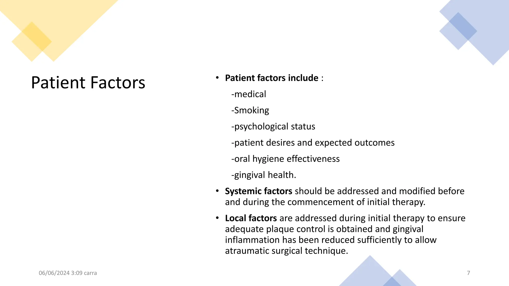 Patient Factors • Patient factors include :
-medical
-Smoking
-psychological status
-patient desires and expected outcomes
-oral hygiene effectiveness
-gingival health.
• Systemic factors should be addressed and modified before
and during the commencement of initial therapy.
• Local factors are addressed during initial therapy to ensure
adequate plaque control is obtained and gingival
inflammation has been reduced sufficiently to allow
atraumatic surgical technique.
06/06/2024 3:09 carra 7
 