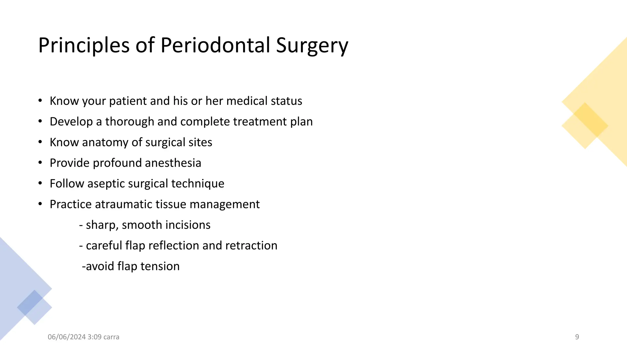 Principles of Periodontal Surgery
• Know your patient and his or her medical status
• Develop a thorough and complete treatment plan
• Know anatomy of surgical sites
• Provide profound anesthesia
• Follow aseptic surgical technique
• Practice atraumatic tissue management
- sharp, smooth incisions
- careful flap reflection and retraction
-avoid flap tension
06/06/2024 3:09 carra 9
 
