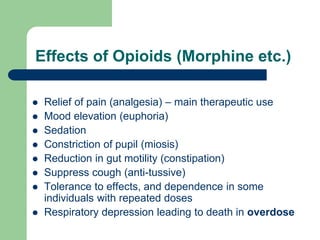 Effects of Opioids (Morphine etc.)
 Relief of pain (analgesia) – main therapeutic use
 Mood elevation (euphoria)
 Sedation
 Constriction of pupil (miosis)
 Reduction in gut motility (constipation)
 Suppress cough (anti-tussive)
 Tolerance to effects, and dependence in some
individuals with repeated doses
 Respiratory depression leading to death in overdose
 