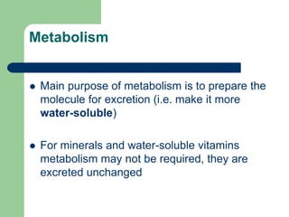 Metabolism
 Main purpose of metabolism is to prepare the
molecule for excretion (i.e. make it more
water-soluble)
 For minerals and water-soluble vitamins
metabolism may not be required, they are
excreted unchanged
 