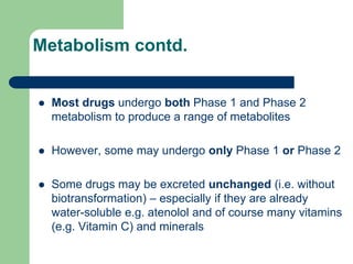 Metabolism contd.
 Most drugs undergo both Phase 1 and Phase 2
metabolism to produce a range of metabolites
 However, some may undergo only Phase 1 or Phase 2
 Some drugs may be excreted unchanged (i.e. without
biotransformation) – especially if they are already
water-soluble e.g. atenolol and of course many vitamins
(e.g. Vitamin C) and minerals
 
