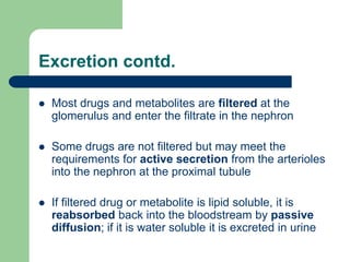 Excretion contd.
 Most drugs and metabolites are filtered at the
glomerulus and enter the filtrate in the nephron
 Some drugs are not filtered but may meet the
requirements for active secretion from the arterioles
into the nephron at the proximal tubule
 If filtered drug or metabolite is lipid soluble, it is
reabsorbed back into the bloodstream by passive
diffusion; if it is water soluble it is excreted in urine
 