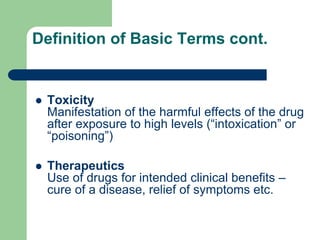Definition of Basic Terms cont.
 Toxicity
Manifestation of the harmful effects of the drug
after exposure to high levels (“intoxication” or
“poisoning”)
 Therapeutics
Use of drugs for intended clinical benefits –
cure of a disease, relief of symptoms etc.
 