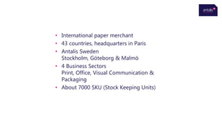 • International paper merchant
• 43 countries, headquarters in Paris
• Antalis Sweden
Stockholm, Göteborg & Malmö
• 4 Business Sectors
Print, Office, Visual Communication &
Packaging
• About 7000 SKU (Stock Keeping Units)
 