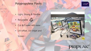 • Light, Strong & Flexible
• Recyclable
• Cut & Crease with ease
• UV-offset, UV-inkjet and
Screen
Polypropylene Plastic
 