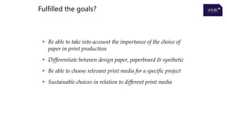 • Be able to take into account the importance of the choice of
paper in print production
• Differentiate between design paper, paperboard & synthetic
• Be able to choose relevant print media for a specific project
• Sustainable choices in relation to different print media
Fulfilled the goals?
 