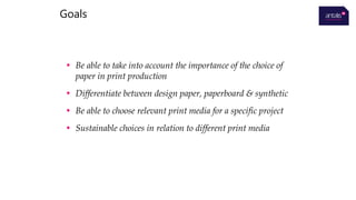 • Be able to take into account the importance of the choice of
paper in print production
• Differentiate between design paper, paperboard & synthetic
• Be able to choose relevant print media for a specific project
• Sustainable choices in relation to different print media
Goals
 
