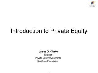 Introduction to Private Equity James G. Clarke Director Private Equity Investments Kauffman Foundation  